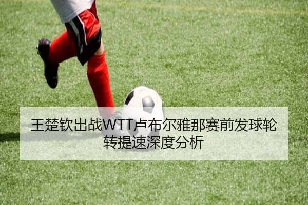王楚钦出战WTT卢布尔雅那赛前发球轮转提速深度分析